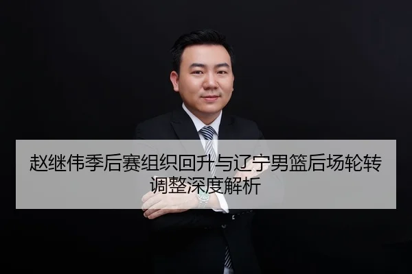 赵继伟季后赛组织回升与辽宁男篮后场轮转调整深度解析